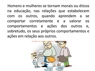 Homens e mulheres se tornam morais ou éticos
na educação, nas relações que estabelecem
com os outros, quando aprendem a se
comportar corretamente e a valorar os
comportamentos e ações dos outros e,
sobretudo, os seus próprios comportamentos e
ações em relação aos outros.
 