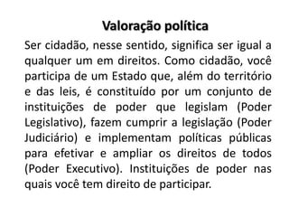 Valoração política
Ser cidadão, nesse sentido, significa ser igual a
qualquer um em direitos. Como cidadão, você
participa de um Estado que, além do território
e das leis, é constituído por um conjunto de
instituições de poder que legislam (Poder
Legislativo), fazem cumprir a legislação (Poder
Judiciário) e implementam políticas públicas
para efetivar e ampliar os direitos de todos
(Poder Executivo). Instituições de poder nas
quais você tem direito de participar.
 