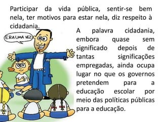 Participar da vida pública, sentir-se bem
nela, ter motivos para estar nela, diz respeito à
cidadania.
A palavra cidadania,
embora quase sem
significado depois de
tantas significações
empregadas, ainda ocupa
lugar no que os governos
pretendem para a
educação escolar por
meio das políticas públicas
para a educação.
 