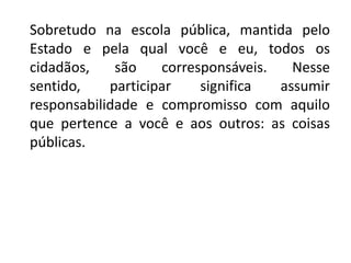 Sobretudo na escola pública, mantida pelo
Estado e pela qual você e eu, todos os
cidadãos, são corresponsáveis. Nesse
sentido, participar significa assumir
responsabilidade e compromisso com aquilo
que pertence a você e aos outros: as coisas
públicas.
 