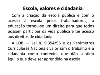 Escola, valores e cidadania.
Com a criação da escola pública e com o
acesso à escola pelos trabalhadores, a
educação tornou-se um direito para que todos
possam participar da vida pública e ter acesso
aos direitos de cidadania.
A LDB — Lei n. 9.394/96 e os Parâmetros
Curriculares Nacionais valorizam o trabalho e a
cidadania como contextos que dão sentido
àquilo que deve ser aprendido na escola.
 