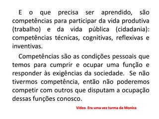 E o que precisa ser aprendido, são
competências para participar da vida produtiva
(trabalho) e da vida pública (cidadania):
competências técnicas, cognitivas, reflexivas e
inventivas.
Competências são as condições pessoais que
temos para cumprir e ocupar uma função e
responder às exigências da sociedade. Se não
tivermos competência, então não poderemos
competir com outros que disputam a ocupação
dessas funções conosco.
Vídeo Era uma vez turma da Monica
 