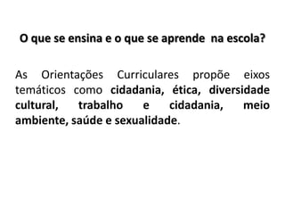 O que se ensina e o que se aprende na escola?
As Orientações Curriculares propõe eixos
temáticos como cidadania, ética, diversidade
cultural, trabalho e cidadania, meio
ambiente, saúde e sexualidade.
 