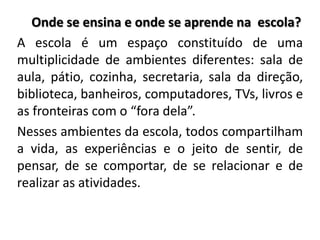 Onde se ensina e onde se aprende na escola?
A escola é um espaço constituído de uma
multiplicidade de ambientes diferentes: sala de
aula, pátio, cozinha, secretaria, sala da direção,
biblioteca, banheiros, computadores, TVs, livros e
as fronteiras com o “fora dela”.
Nesses ambientes da escola, todos compartilham
a vida, as experiências e o jeito de sentir, de
pensar, de se comportar, de se relacionar e de
realizar as atividades.
 