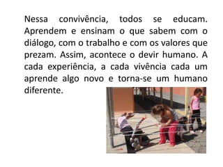 Nessa convivência, todos se educam.
Aprendem e ensinam o que sabem com o
diálogo, com o trabalho e com os valores que
prezam. Assim, acontece o devir humano. A
cada experiência, a cada vivência cada um
aprende algo novo e torna-se um humano
diferente.
 