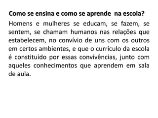 Como se ensina e como se aprende na escola?
Homens e mulheres se educam, se fazem, se
sentem, se chamam humanos nas relações que
estabelecem, no convívio de uns com os outros
em certos ambientes, e que o currículo da escola
é constituído por essas convivências, junto com
aqueles conhecimentos que aprendem em sala
de aula.
 