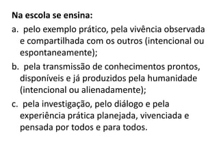 Na escola se ensina:
a. pelo exemplo prático, pela vivência observada
e compartilhada com os outros (intencional ou
espontaneamente);
b. pela transmissão de conhecimentos prontos,
disponíveis e já produzidos pela humanidade
(intencional ou alienadamente);
c. pela investigação, pelo diálogo e pela
experiência prática planejada, vivenciada e
pensada por todos e para todos.
 