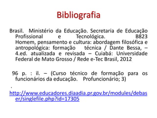 Bibliografia
Brasil. Ministério da Educação. Secretaria de Educação
Profissional e Tecnológica. B823
Homem, pensamento e cultura: abordagem filosófica e
antropológica: formação técnica / Dante Bessa, –
4.ed. atualizada e revisada – Cuiabá: Universidade
Federal de Mato Grosso / Rede e-Tec Brasil, 2012
96 p. : il. – (Curso técnico de formação para os
funcionários da educação. Profuncionário; 3)
.
http://www.educadores.diaadia.pr.gov.br/modules/debas
er/singlefile.php?id=17305
 