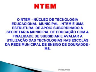 NTEM
       O NTEM - NÚCLEO DE TECNOLOGIA
   EDUCACIONAL MUNICIPAL - NTEM É UMA
    ESTRUTURA DE APOIO SUBORDINADO À
 SECRETARIA MUNICIPAL DE EDUCAÇÃO COM A
    FINALIDADE DE SUBSIDIAR E AVALIAR A
 UTILIZAÇÃO DAS TECNOLOGIAS NAS ESCOLAS
DA REDE MUNICIPAL DE ENSINO DE DOURADOS -
                     MS.




                         NTEM/DOURADOS
 