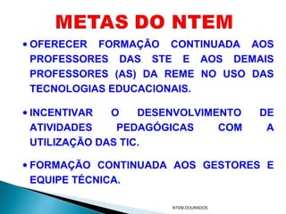 • OFERECER FORMAÇÃO CONTINUADA AOS
  PROFESSORES DAS STE E AOS DEMAIS
  PROFESSORES (AS) DA REME NO USO DAS
  TECNOLOGIAS EDUCACIONAIS.

• INCENTIVAR   O    DESENVOLVIMENTO    DE
  ATIVIDADES    PEDAGÓGICAS     COM     A
  UTILIZAÇÃO DAS TIC.

• FORMAÇÃO CONTINUADA AOS GESTORES E
  EQUIPE TÉCNICA.

                       NTEM.DOURADOS
 