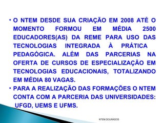 • O NTEM DESDE SUA CRIAÇÃO EM 2008 ATÉ O
  MOMENTO      FORMOU   EM   MÉDIA   2500
  EDUCADORES(AS) DA REME PARA USO DAS
  TECNOLOGIAS INTEGRADA À PRÁTICA
  PEDAGÓGICA. ALÉM DAS PARCERIAS NA
  OFERTA DE CURSOS DE ESPECIALIZAÇÃO EM
  TECNOLOGIAS EDUCACIONAIS, TOTALIZANDO
  EM MÉDIA 80 VAGAS.
• PARA A REALIZAÇÃO DAS FORMAÇÕES O NTEM
  CONTA COM A PARCERIA DAS UNIVERSIDADES:
  UFGD, UEMS E UFMS.

                         NTEM.DOURADOS
 