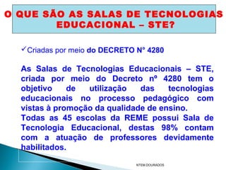 O QUE SÃO AS SALAS DE TECNOLOGIAS
        EDUCACIONAL – STE?

  Criadas por meio do DECRETO N° 4280

  As Salas de Tecnologias Educacionais – STE,
  criada por meio do Decreto nº 4280 tem o
  objetivo    de  utilização   das    tecnologias
  educacionais no processo pedagógico com
  vistas à promoção da qualidade de ensino.
  Todas as 45 escolas da REME possui Sala de
  Tecnologia Educacional, destas 98% contam
  com a atuação de professores devidamente
  habilitados.
                               NTEM.DOURADOS
 