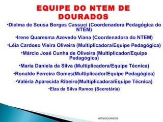 EQUIPE DO NTEM DE
                DOURADOS
•Dielma de Sousa Borges Cassuci (Coordenadora Pedagógica do
                           NTEM)
   •Irene Quaresma Azevedo Viana (Coordenadora do NTEM)
•Léia Cardoso Vieira Oliveira (Multiplicadora/Equipe Pedagógica)
     •Márcio José Cunha de Oliveira (Multiplicador/Equipe
                        Pedagógica)
    •Maria Daniela da Silva (Multiplicadora/Equipe Técnica)
  •Ronaldo Ferreira Gomes(Multiplicador/Equipe Pedagógica)
   •Valéria Aparecida Ribeiro(Multiplicadora/Equipe Técnica)
                 •Elza da Silva Ramos (Secretária)




                                        NTEM.DOURADOS
 