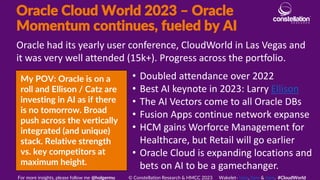 Oracle Cloud World 2023 – Oracle
Momentum continues, fueled by AI
My POV: Oracle is on a
roll and Ellison / Catz are
investing in AI as if there
is no tomorrow. Broad
push across the vertically
integrated (and unique)
stack. Relative strength
vs. key competitors at
maximum height.
Oracle had its yearly user conference, CloudWorld in Las Vegas and
it was very well attended (15k+). Progress across the portfolio.
For more insights, please follow me @holgermu © Constellation Research & HMCC 2023 Wakelet- here, here & here. #CloudWorld
• Doubled attendance over 2022
• Best AI keynote in 2023: Larry Ellison
• The AI Vectors come to all Oracle DBs
• Fusion Apps continue network expanse
• HCM gains Worforce Management for
Healthcare, but Retail will go earlier
• Oracle Cloud is expanding locations and
bets on AI to be a gamechanger.
 