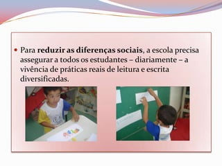  Para reduzir as diferenças sociais, a escola precisa
 assegurar a todos os estudantes – diariamente – a
 vivência de práticas reais de leitura e escrita
 diversificadas.
 