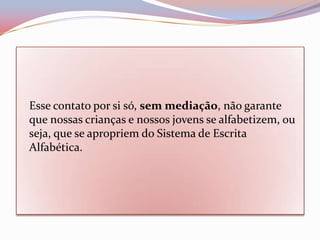 Esse contato por si só, sem mediação, não garante
que nossas crianças e nossos jovens se alfabetizem, ou
seja, que se apropriem do Sistema de Escrita
Alfabética.
 