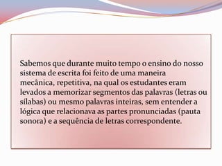 Sabemos que durante muito tempo o ensino do nosso
sistema de escrita foi feito de uma maneira
mecânica, repetitiva, na qual os estudantes eram
levados a memorizar segmentos das palavras (letras ou
sílabas) ou mesmo palavras inteiras, sem entender a
lógica que relacionava as partes pronunciadas (pauta
sonora) e a sequência de letras correspondente.
 