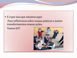  E é por isso que estamos aqui:
 Para refletirmos sobre nossas práticas e juntos
 transformarmos nossas ações.
 Vamos lá!!!
 