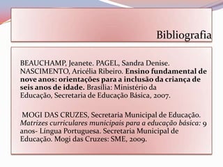 Bibliografia

BEAUCHAMP, Jeanete. PAGEL, Sandra Denise.
NASCIMENTO, Aricélia Ribeiro. Ensino fundamental de
nove anos: orientações para a inclusão da criança de
seis anos de idade. Brasília: Ministério da
Educação, Secretaria de Educação Básica, 2007.

 MOGI DAS CRUZES, Secretaria Municipal de Educação.
Matrizes curriculares municipais para a educação básica: 9
anos- Língua Portuguesa. Secretaria Municipal de
Educação. Mogi das Cruzes: SME, 2009.
 