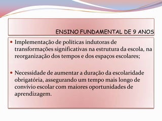 ENSINO FUNDAMENTAL DE 9 ANOS
 Implementação de políticas indutoras de
 transformações significativas na estrutura da escola, na
 reorganização dos tempos e dos espaços escolares;

 Necessidade de aumentar a duração da escolaridade
 obrigatória, assegurando um tempo mais longo de
 convívio escolar com maiores oportunidades de
 aprendizagem.
 