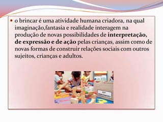  o brincar é uma atividade humana criadora, na qual
 imaginação,fantasia e realidade interagem na
 produção de novas possibilidades de interpretação,
 de expressão e de ação pelas crianças, assim como de
 novas formas de construir relações sociais com outros
 sujeitos, crianças e adultos.
 