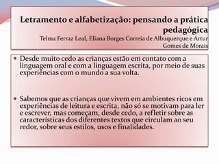 Letramento e alfabetização: pensando a prática
                                    pedagógica
        Telma Ferraz Leal, Eliana Borges Correia de Albuquerque e Artur
                                                       Gomes de Morais

 Desde muito cedo as crianças estão em contato com a
  linguagem oral e com a linguagem escrita, por meio de suas
  experiências com o mundo a sua volta.


 Sabemos que as crianças que vivem em ambientes ricos em
  experiências de leitura e escrita, não só se motivam para ler
  e escrever, mas começam, desde cedo, a refletir sobre as
  características dos diferentes textos que circulam ao seu
  redor, sobre seus estilos, usos e finalidades.
 
