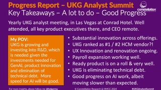 Progress Report – UKG Analyst Summit
Key Takeaways – A lot to do – Good Progress
My POV:
UKG is growing and
investing into R&D, which
is needed given the
investments needed for
GenAI, product innovation
and elimination of
technical debt. More
speed for AI will be good.
Yearly UKG analyst meeting, in Las Vegas at Conrad Hotel. Well
attended, all key product executives there, and CEO remote.
For more insights, please follow me @holgermu © Constellation Research & HMCC 2024 #UKGAnalystSummit
• Substantial innovation across offerings.
• UKG ranked as #1 / #2 HCM vendor?!
• UX Innovation and renovation ongoing.
• Payroll expansion working well.
• Ready product is on a roll & very well.
• UKG is eliminating technical debt.
• Good progress on AI work, albeit
moving slower than expected.
 