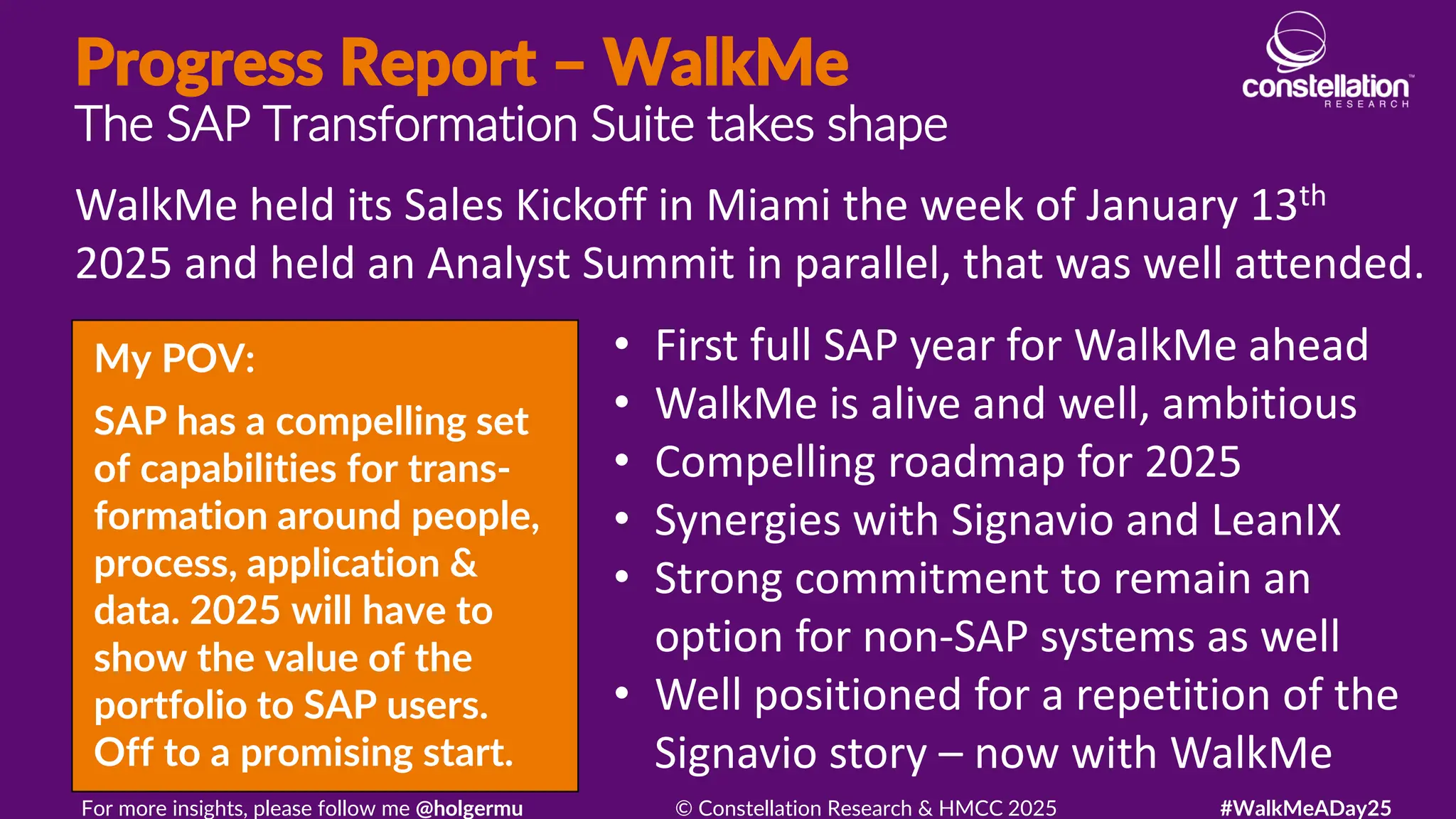 Progress Report – WalkMe
The SAP Transformation Suite takes shape
My POV:
SAP has a compelling set
of capabilities for trans-
formation around people,
process, application &
data. 2025 will have to
show the value of the
portfolio to SAP users.
Off to a promising start.
WalkMe held its Sales Kickoff in Miami the week of January 13th
2025 and held an Analyst Summit in parallel, that was well attended.
For more insights, please follow me @holgermu © Constellation Research & HMCC 2025 #WalkMeADay25
• First full SAP year for WalkMe ahead
• WalkMe is alive and well, ambitious
• Compelling roadmap for 2025
• Synergies with Signavio and LeanIX
• Strong commitment to remain an
option for non-SAP systems as well
• Well positioned for a repetition of the
Signavio story – now with WalkMe