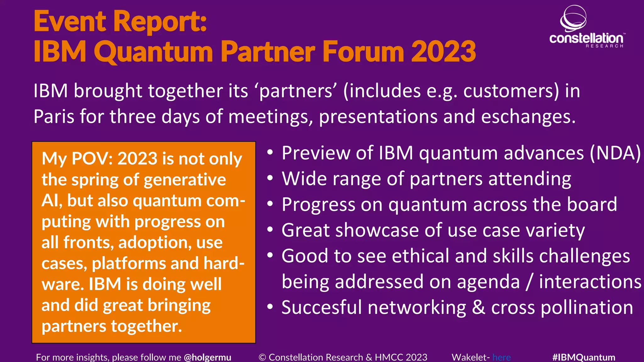 Event Report:
IBM Quantum Partner Forum 2023
My POV: 2023 is not only
the spring of generative
AI, but also quantum com-
puting with progress on
all fronts, adoption, use
cases, platforms and hard-
ware. IBM is doing well
and did great bringing
partners together.
IBM brought together its ‘partners’ (includes e.g. customers) in
Paris for three days of meetings, presentations and eschanges.
For more insights, please follow me @holgermu © Constellation Research & HMCC 2023 Wakelet- here #IBMQuantum
• Preview of IBM quantum advances (NDA)
• Wide range of partners attending
• Progress on quantum across the board
• Great showcase of use case variety
• Good to see ethical and skills challenges
being addressed on agenda / interactions
• Succesful networking & cross pollination
