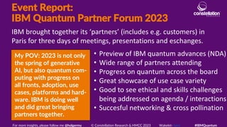 Event Report:
IBM Quantum Partner Forum 2023
My POV: 2023 is not only
the spring of generative
AI, but also quantum com-
puting with progress on
all fronts, adoption, use
cases, platforms and hard-
ware. IBM is doing well
and did great bringing
partners together.
IBM brought together its ‘partners’ (includes e.g. customers) in
Paris for three days of meetings, presentations and eschanges.
For more insights, please follow me @holgermu © Constellation Research & HMCC 2023 Wakelet- here #IBMQuantum
• Preview of IBM quantum advances (NDA)
• Wide range of partners attending
• Progress on quantum across the board
• Great showcase of use case variety
• Good to see ethical and skills challenges
being addressed on agenda / interactions
• Succesful networking & cross pollination
 