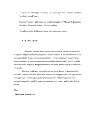 • Manual de orientação "Cuidando do Idoso que teve derrame cerebral",
“confusão mental” e etc.;
• Desenvolvimento e elaboração ou complementação do "Manual da Legislação
Municipal, Estadual e Federal" referente ao idoso;
• Criação do portal do Idoso, e o jornal informativo dos idosos.
• CONCLUSÃO:
Atender o idoso de forma integral e preocupar-se não apenas com todos
os aspectos do processo saúde-doença que o mesmo enfrenta. E necessário atende-lo em
suas necessidades físicas, emocionais, espirituais e sociais, integrando-os com outras
pessoas, em especial outros pessoas com mesma faixa etária de idade, proporcionando-
lhes atividades e ocupação. São proporcionadas atividades dentro da própria instituição
e fora dela.
Respeitar os idosos é respeita-los em sua integralidade, proporcionar-lhes
atividades culturais de lazer e educativas, poderem ser transportados de um lugar a outro
com segurança e conforto, para que exerçam seu direito á liberdade; desenvolver
ambiente de convívio pacifico, sendo assegurados o bem –estar e a efetivação do seus
direitos.
Slids:
Mensagem de Reflexão:
 