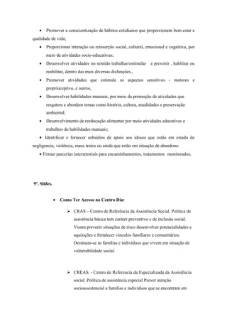 • Promover a conscientização de hábitos cotidianos que proporcionem bem estar e
qualidade de vida;
• Proporcionar interação ou reinserção social, cultural, emocional e cognitiva, por
meio de atividades socio-educativas;
• Desenvolver atividades no sentido trabalhar/estimular a prevenir , habilitar ou
reabilitar, dentro das mais diversas disfunções.,
• Promover atividades que estimule os aspectos sensitivos - motores e
proprioceptivo, e outros,
• Desenvolver habilidades manuais, por meio da promoção de atividades que
resgatem e abordem temas como história, cultura, atualidades e preservação
ambiental;
• Desenvolvimento de reeducação alimentar por meio atividades educativas e
trabalhos de habilidades manuais;
• Identificar e fornecer subsídios de apoio aos idosos que estão em estado de
negligencia, violência, maus tratos ou ainda que estão em situação de abandono.
• Firmar parcerias intersetoriais para encaminhamentos, tratamentos monitorados,
9º. Slides.
• Como Ter Acesso no Centro Dia:
 CRAS – Centro de Referência da Assistência Social. Política de
assistência básica tem caráter preventivo e de inclusão social.
Visam prevenir situações de risco desenvolver potencialidades e
aquisições e fortalecer vínculos familiares e comunitários.
Destinam-se às famílias e indivíduos que vivem em situação de
vulnerabilidade social.
 CREAS. - Centro de Referencia da Especializada da Assistência
social. Política de assistência especial Prover atenção
socioassistencial a famílias e indivíduos que se encontram em
 