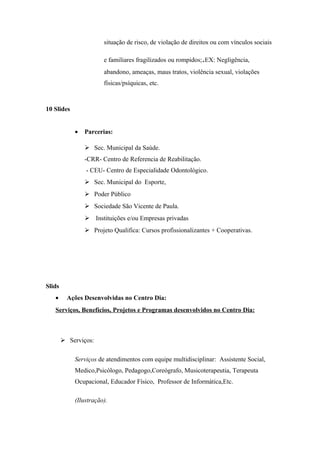 situação de risco, de violação de direitos ou com vínculos sociais
e familiares fragilizados ou rompidos;.EX: Negligência,
abandono, ameaças, maus tratos, violência sexual, violações
físicas/psíquicas, etc.
10 Slides
• Parcerias:
 Sec. Municipal da Saúde.
-CRR- Centro de Referencia de Reabilitação.
- CEU- Centro de Especialidade Odontológico.
 Sec. Municipal do Esporte,
 Poder Público
 Sociedade São Vicente de Paula.
 Instituições e/ou Empresas privadas
 Projeto Qualifica: Cursos profissionalizantes + Cooperativas.
Slids
• Ações Desenvolvidas no Centro Dia:
Serviços, Benefícios, Projetos e Programas desenvolvidos no Centro Dia:
 Serviços:
Serviços de atendimentos com equipe multidisciplinar: Assistente Social,
Medico,Psicólogo, Pedagogo,Coreógrafo, Musicoterapeutia, Terapeuta
Ocupacional, Educador Físico, Professor de Informática,Etc.
(Ilustração).
 