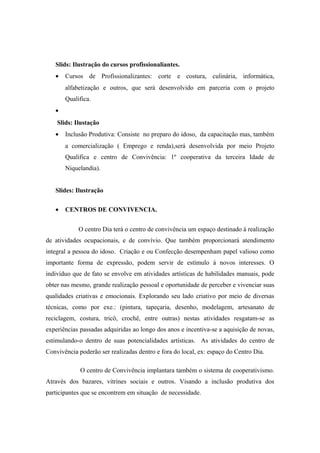 Slids: Ilustração do cursos profissionaliantes.
• Cursos de Profissionalizantes: corte e costura, culinária, informática,
alfabetização e outros, que será desenvolvido em parceria com o projeto
Qualifica.
•
Slids: Ilustação
• Inclusão Produtiva: Consiste no preparo do idoso, da capacitação mas, também
a comercialização ( Emprego e renda),será desenvolvida por meio Projeto
Qualifica e centro de Convivência: 1º cooperativa da terceira Idade de
Niquelandia).
Slides: Ilustração
• CENTROS DE CONVIVENCIA.
O centro Dia terá o centro de convivência um espaço destinado á realização
de atividades ocupacionais, e de convívio. Que também proporcionará atendimento
integral a pessoa do idoso. Criação e ou Confecção desempenham papel valioso como
importante forma de expressão, podem servir de estímulo á novos interesses. O
indivíduo que de fato se envolve em atividades artísticas de habilidades manuais, pode
obter nas mesmo, grande realização pessoal e oportunidade de perceber e vivenciar suas
qualidades criativas e emocionais. Explorando seu lado criativo por meio de diversas
técnicas, como por exe.: (pintura, tapeçaria, desenho, modelagem, artesanato de
reciclagem, costura, tricô, crochê, entre outras) nestas atividades resgatam-se as
experiências passadas adquiridas ao longo dos anos e incentiva-se a aquisição de novas,
estimulando-o dentro de suas potencialidades artísticas. As atividades do centro de
Convivência poderão ser realizadas dentro e fora do local, ex: espaço do Centro Dia.
O centro de Convivência implantara também o sistema de cooperativismo.
Através dos bazares, vitrines sociais e outros. Visando a inclusão produtiva dos
participantes que se encontrem em situação de necessidade.
 