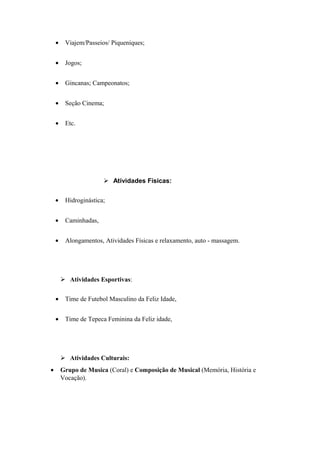 • Viajem/Passeios/ Piqueniques;
• Jogos;
• Gincanas; Campeonatos;
• Seção Cinema;
• Etc.
 Atividades Físicas:
• Hidroginástica;
• Caminhadas,
• Alongamentos, Atividades Físicas e relaxamento, auto - massagem.
 Atividades Esportivas:
• Time de Futebol Masculino da Feliz Idade,
• Time de Tepeca Feminina da Feliz idade,
 Atividades Culturais:
• Grupo de Musica (Coral) e Composição de Musical (Memória, História e
Vocação).
 