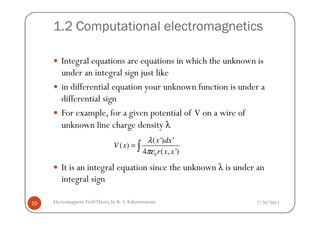 1.2 Computational electromagnetics
Integral equations are equations in which the unknown is
under an integral sign just like
in differential equation your unknown function is under a
differential sign
For example, for a given potential of V on a wire of
2/20/2013Electromagnetic FieldTheory by R. S. Kshetrimayum10
For example, for a given potential of V on a wire of
unknown line charge density λ
It is an integral equation since the unknown λ is under an
integral sign
0
( ') '
( )
4 ( , ')
x dx
V x
r x x
λ
πε
= ∫
 