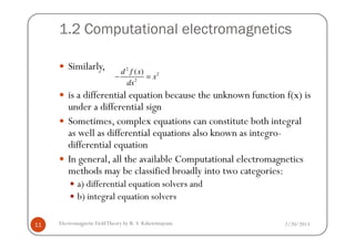1.2 Computational electromagnetics
Similarly,
is a differential equation because the unknown function f(x) is
under a differential sign
Sometimes, complex equations can constitute both integral
2
2
2
( )d f x
x
dx
− =
2/20/2013Electromagnetic FieldTheory by R. S. Kshetrimayum11
Sometimes, complex equations can constitute both integral
as well as differential equations also known as integro-
differential equation
In general, all the available Computational electromagnetics
methods may be classified broadly into two categories:
a) differential equation solvers and
b) integral equation solvers
 