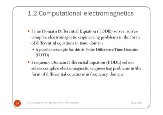 1.2 Computational electromagnetics
Time Domain Differential Equation (TDDE) solver: solves
complex electromagnetic engineering problems in the form
of differential equations in time domain
A possible example for this is Finite DifferenceTime Domain
(FDTD)
2/20/2013Electromagnetic FieldTheory by R. S. Kshetrimayum14
(FDTD)
Frequency Domain Differential Equation (FDDE) solver:
solves complex electromagnetic engineering problems in the
form of differential equations in frequency domain
 