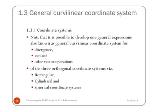 1.3 General curvilinear coordinate system
1.3.1 Coordinate systems
Note that it is possible to develop one general expressions
also known as general curvilinear coordinate system for
divergence,
curl and
2/20/2013Electromagnetic FieldTheory by R. S. Kshetrimayum15
curl and
other vector operations
of the three orthogonal coordinate systems viz.
Rectangular,
Cylindrical and
Spherical coordinate systems
 