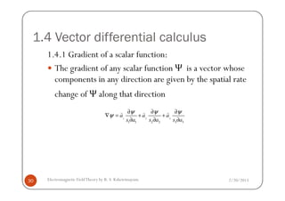 1.4 Vector differential calculus
1.4.1 Gradient of a scalar function:
The gradient of any scalar function Ψ is a vector whose
components in any direction are given by the spatial rate
change of Ψ along that direction
2/20/2013Electromagnetic FieldTheory by R. S. Kshetrimayum30
1 2 3
1 1 2 2 3 3
a a a
s a s a s a
ψ ψ ψ
ψ
∂ ∂ ∂
∇ = + +
∂ ∂ ∂
) ) )
 