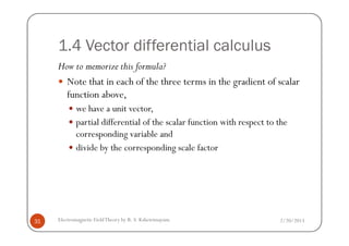 1.4 Vector differential calculus
How to memorize this formula?
Note that in each of the three terms in the gradient of scalar
function above,
we have a unit vector,
partial differential of the scalar function with respect to the
2/20/2013Electromagnetic FieldTheory by R. S. Kshetrimayum31
partial differential of the scalar function with respect to the
corresponding variable and
divide by the corresponding scale factor
 