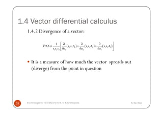 1.4 Vector differential calculus
1.4.2 Divergence of a vector:
( ) ( ) ( )2 3 1 1 3 2 1 2 3
1 2 3 1 2 3
1
A s s A s s A s s A
s s s a a a
 ∂ ∂ ∂
∇• = + + 
∂ ∂ ∂ 
2/20/2013Electromagnetic FieldTheory by R. S. Kshetrimayum33
It is a measure of how much the vector spreads out
(diverge) from the point in question
 