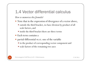 1.4 Vector differential calculus
How to memorize this formula?
Note that in the expression of divergence of a vector above,
outside the third bracket, we have division by product of all
scale factors, and
inside the third bracket there are three terms
2/20/2013Electromagnetic FieldTheory by R. S. Kshetrimayum34
inside the third bracket there are three terms
Each term contains a
partial differential w.r.t. one of the variable
to the product of corresponding vector component and
scale factors of the remaining two axes
 