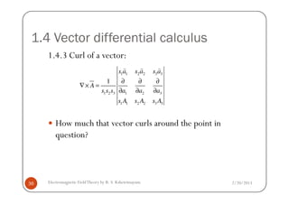 1.4 Vector differential calculus
1.4.3 Curl of a vector:
1 1 2 2 3 3
1 2 3 1 2 3
1 1 2 2 3 3
1
s a s a s a
A
s s s a a a
s A s A s A
∂ ∂ ∂
∇× =
∂ ∂ ∂
) ) )
2/20/2013Electromagnetic FieldTheory by R. S. Kshetrimayum36
How much that vector curls around the point in
question?
1 1 2 2 3 3s A s A s A
 