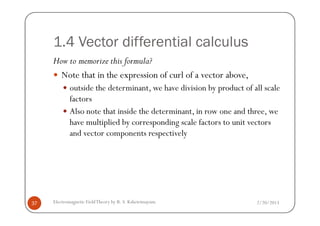 1.4 Vector differential calculus
How to memorize this formula?
Note that in the expression of curl of a vector above,
outside the determinant, we have division by product of all scale
factors
Also note that inside the determinant, in row one and three, we
2/20/2013Electromagnetic FieldTheory by R. S. Kshetrimayum37
Also note that inside the determinant, in row one and three, we
have multiplied by corresponding scale factors to unit vectors
and vector components respectively
 