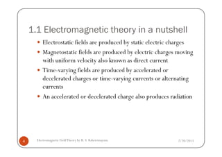 1.1 Electromagnetic theory in a nutshell
Electrostatic fields are produced by static electric charges
Magnetostatic fields are produced by electric charges moving
with uniform velocity also known as direct current
Time-varying fields are produced by accelerated or
decelerated charges or time-varying currents or alternating
2/20/2013Electromagnetic FieldTheory by R. S. Kshetrimayum4
decelerated charges or time-varying currents or alternating
currents
An accelerated or decelerated charge also produces radiation
 