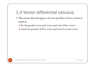 1.4 Vector differential calculus
This means that divergence of cross product of two vectors is
equal to
the dot product of second vector and curl of first vector
minus dot product of first vector and curl of second vector
2/20/2013Electromagnetic FieldTheory by R. S. Kshetrimayum43
 