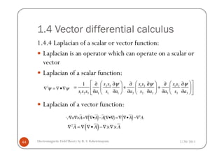 1.4 Vector differential calculus
1.4.4 Laplacian of a scalar or vector function:
Laplacian is an operator which can operate on a scalar or
vector
Laplacian of a scalar function:
2/20/2013Electromagnetic FieldTheory by R. S. Kshetrimayum44
Laplacian of a vector function:
2
ψ ψ∇ = ∇•∇
2 3 1 3 1 2
1 2 3 1 1 1 2 2 2 3 3 3
1 s s s s s s
s s s a s a a s a a s a
ψ ψ ψ     ∂ ∂ ∂ ∂ ∂ ∂
= + +     
∂ ∂ ∂ ∂ ∂ ∂      
( ) ( )A A A∇×∇× =∇ ∇• − ∇•∇Q ( ) 2
A A=∇ ∇• −∇
( )2
A A A∇ = ∇ ∇• −∇×∇×
 