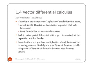 1.4 Vector differential calculus
How to memorize this formula?
Note that in the expression of Laplacian of a scalar function above,
outside the third bracket, we have division by product of all scale
factors, and
inside the third bracket there are three terms
2/20/2013Electromagnetic FieldTheory by R. S. Kshetrimayum45
Each term is a partial differential with respect to a variable of the
expression in a first bracket
Inside first bracket, you have multiplication of scale factors of the
remaining two axes divide by the scale factor of the same variable
into partial differential of the scalar function with the same
variable
 