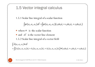 1.5 Vector integral calculus
1.5.1 Scalar line integral of a scalar function
where is the scalar function
and is the vector line element
( ) ( )( )1 2 3 1 2 3 1 1 1 2 2 2 3 3 3, , , ,a a a dl a a a s da a s da a s da aψ ψ= + +∫ ∫
r ) ) )
ψ
dl
r
2/20/2013Electromagnetic FieldTheory by R. S. Kshetrimayum47
and is the vector line element
1.5.2 Scalar line integral of a vector field
dl
r
( )
( ) ( ) ( ){ } ( )
1 2 3
1 1 2 3 1 2 1 2 3 2 3 1 2 3 3 1 1 1 2 2 2 3 3 3
, ,
, , , , , ,
A a a a dl
A a a a a A a a a a A a a a a s da a s da a s da a
•
= + + • + +
∫
∫
rr
) ) ) ) ) )
 